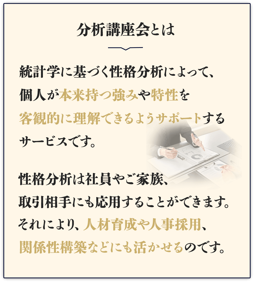 そのお困りごと「分析講座会」がサポートいたします。分析講座会とは、統計学に基づく性格分析によって、個人が本来持つ強みや特性を客観的に理解できるようサポートするサービスです。性格分析は社員やご家族、取引相手にも応用することができます。それにより、人材育成や人事採用、関係性構築などにも活かせるのです。