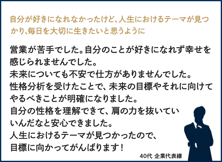 自分が好きになれなかったけど、人生におけるテーマが見つかり、毎日を大切に生きたいと思うように営業が苦手でした。自分のことが好きになれず幸せを感じられませんでした。未来についても不安で仕方がありませんでした。性格分析を受けたことで、未来の目標やそれに向けてやるべきことが明確になりました自分の性格を理解できて、肩の力を抜いていいんだなと安心できました。人生におけるテーマが見つかったので、目標に向かってがんばります!40代・企業代表様